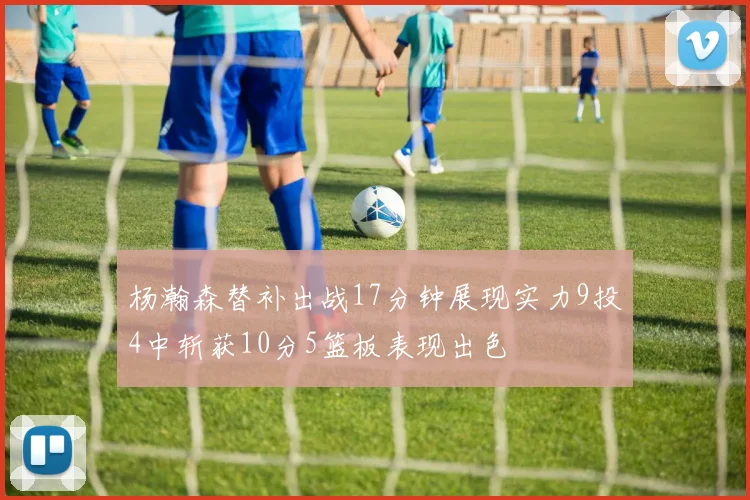 杨瀚森替补出战17分钟展现实力9投4中斩获10分5篮板表现出色