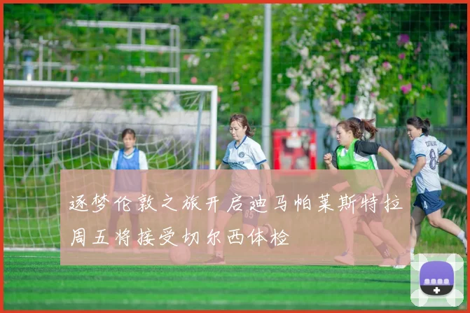 逐梦伦敦之旅开启迪马帕莱斯特拉周五将接受切尔西体检