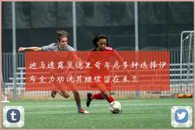 迪马透露莫德里奇考虑多种选择伊布全力劝说其继续留在米兰