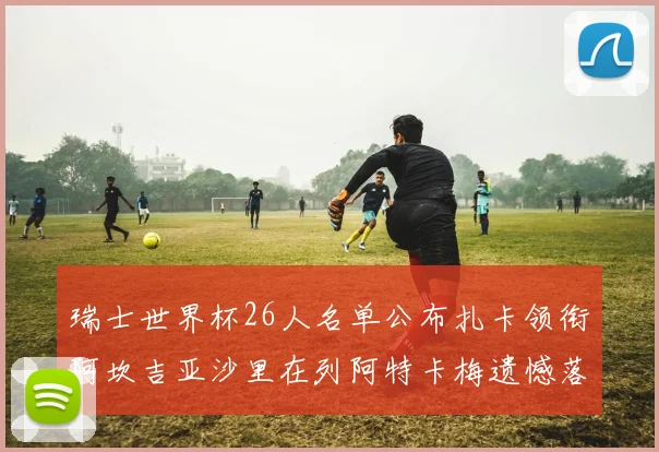 瑞士世界杯26人名单公布扎卡领衔阿坎吉亚沙里在列阿特卡梅遗憾落选