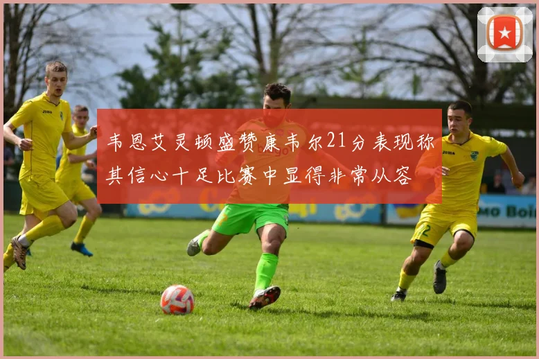 韦恩艾灵顿盛赞康韦尔21分表现称其信心十足比赛中显得非常从容