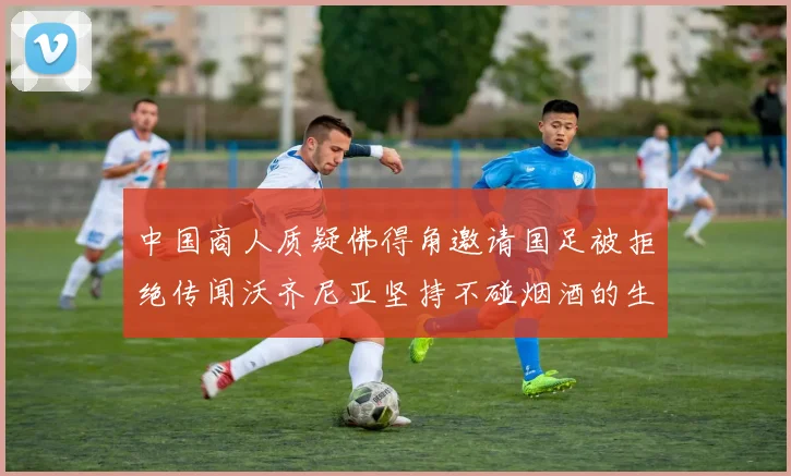中国商人质疑佛得角邀请国足被拒绝传闻沃齐尼亚坚持不碰烟酒的生活方式