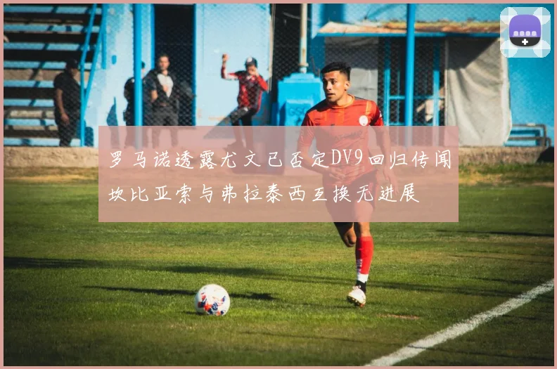 罗马诺透露尤文已否定DV9回归传闻坎比亚索与弗拉泰西互换无进展