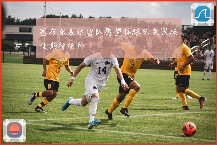 塞布尔表达留队愿望称球队氛围极佳期待续约