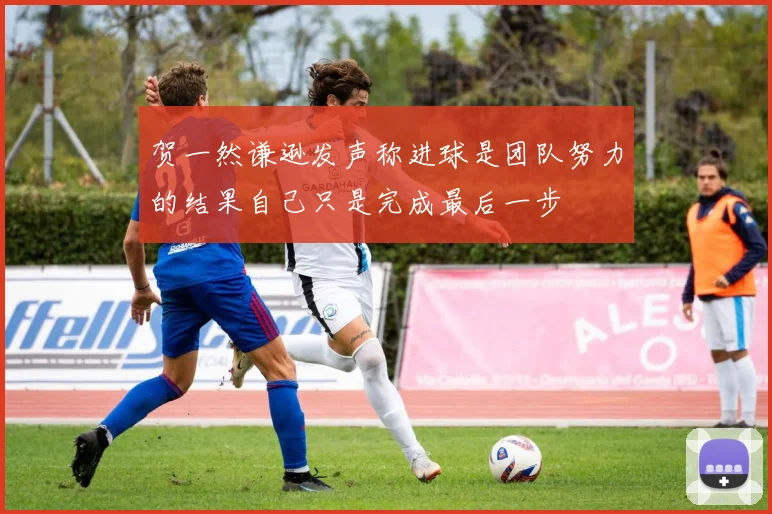 贺一然谦逊发声称进球是团队努力的结果自己只是完成最后一步