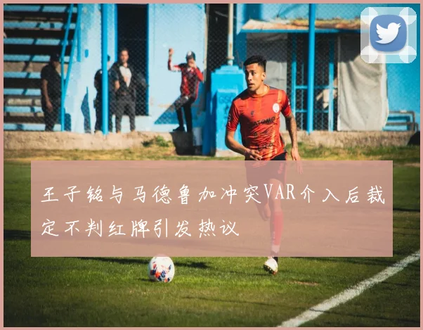王子铭与马德鲁加冲突VAR介入后裁定不判红牌引发热议
