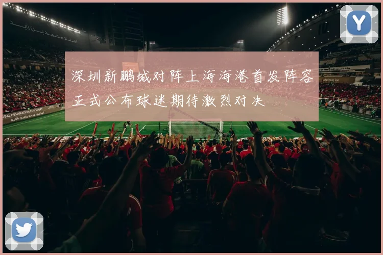 深圳新鹏城对阵上海海港首发阵容正式公布球迷期待激烈对决