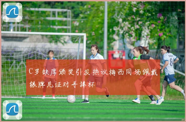 C罗缺席颁奖引发热议梅西同场佩戴银牌见证对手捧杯