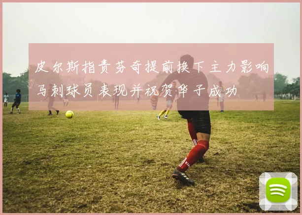 皮尔斯指责芬奇提前换下主力影响马刺球员表现并祝贺华子成功